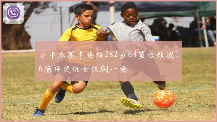 小卡本赛季场均282分64篮板缺战16场评奖机会仅剩一场