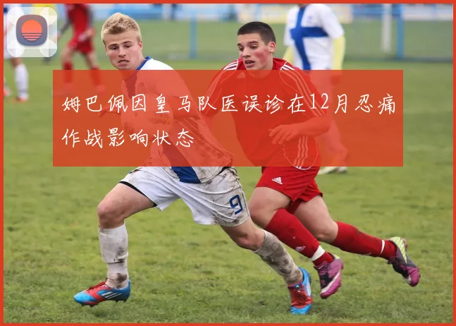 姆巴佩因皇马队医误诊在12月忍痛作战影响状态