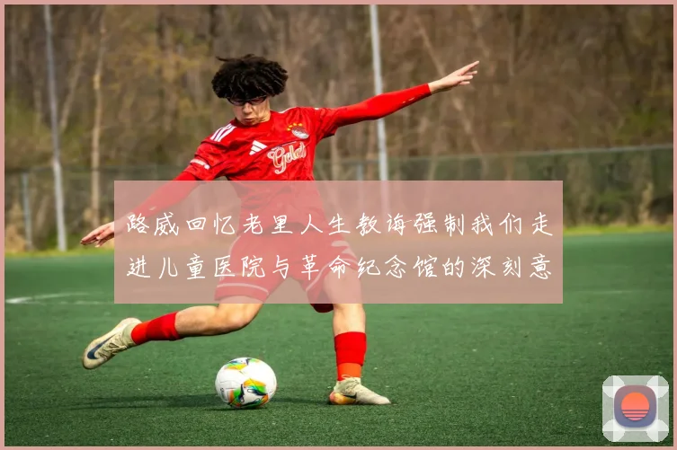 路威回忆老里人生教诲强制我们走进儿童医院与革命纪念馆的深刻意义