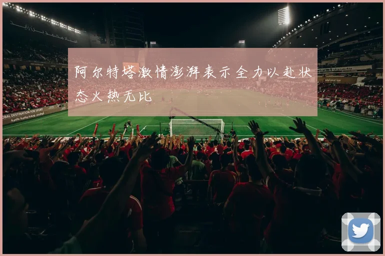 阿尔特塔激情澎湃表示全力以赴状态火热无比