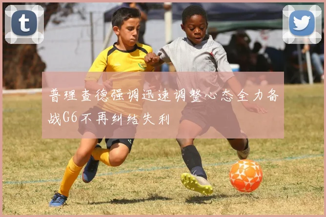 普理查德强调迅速调整心态全力备战G6不再纠结失利