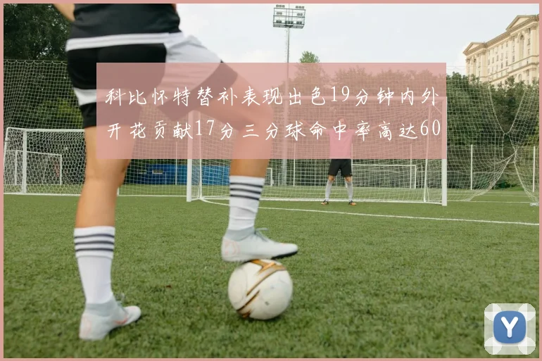 科比怀特替补表现出色19分钟内外开花贡献17分三分球命中率高达60