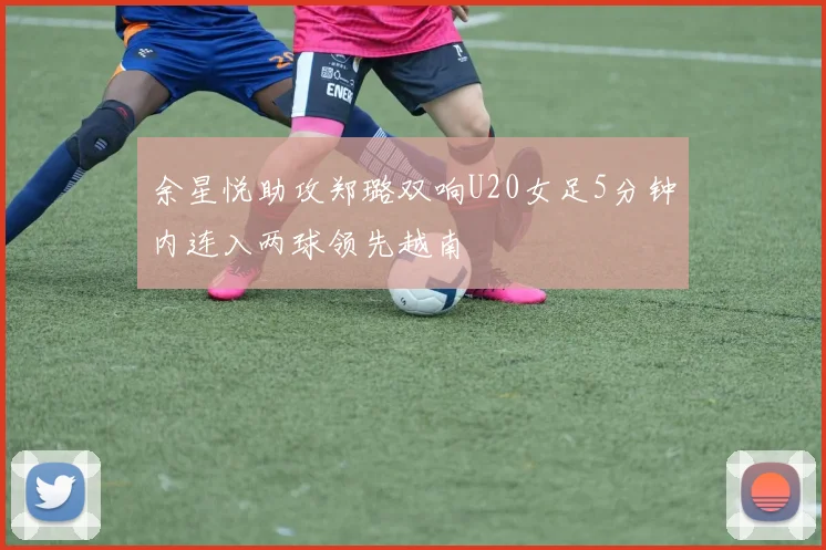 余星悦助攻郑璐双响U20女足5分钟内连入两球领先越南