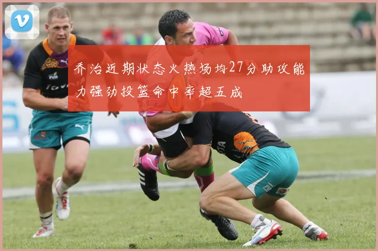 乔治近期状态火热场均27分助攻能力强劲投篮命中率超五成