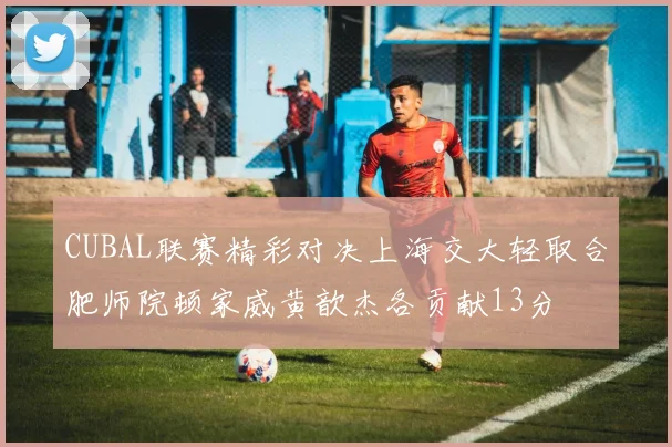 CUBAL联赛精彩对决上海交大轻取合肥师院顿家威黄歆杰各贡献13分