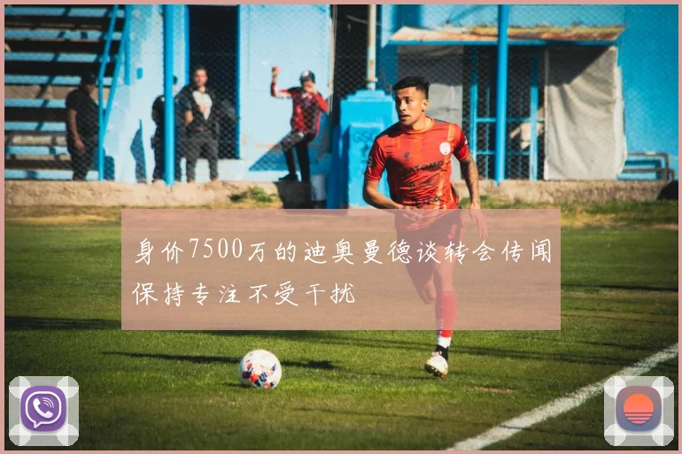 身价7500万的迪奥曼德谈转会传闻保持专注不受干扰