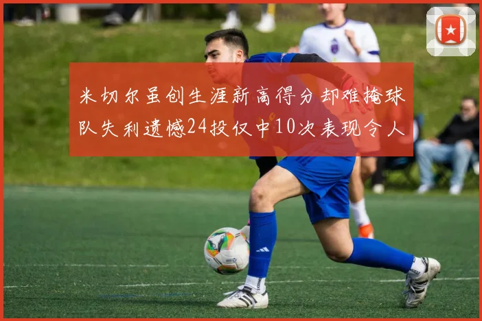 米切尔虽创生涯新高得分却难掩球队失利遗憾24投仅中10次表现令人唏嘘