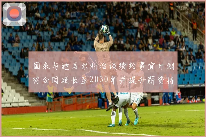 国米与迪马尔科洽谈续约事宜计划将合同延长至2030年并提升薪资待遇